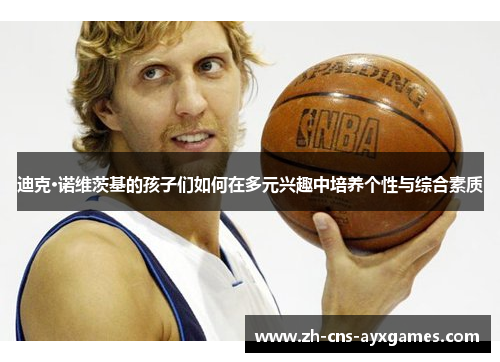 迪克·诺维茨基的孩子们如何在多元兴趣中培养个性与综合素质 迪克·诺维茨基的孩子们如何在多元兴趣中培养个性与综合素质