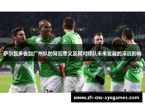 萨尔瓦多告别广州队的背后意义及其对球队未来发展的深远影响