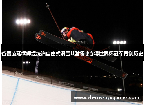 谷爱凌延续辉煌统治自由式滑雪U型场地夺得世界杯冠军再创历史