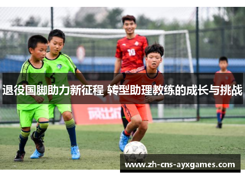 退役国脚助力新征程 转型助理教练的成长与挑战