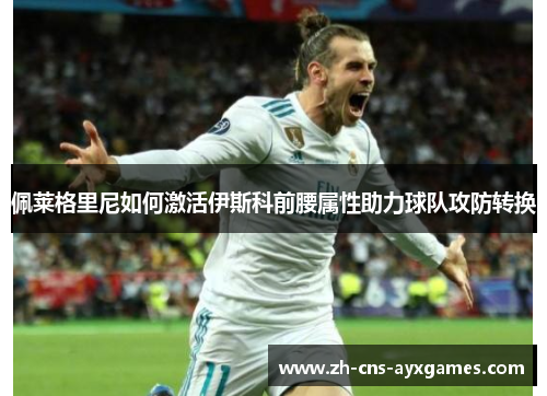 佩莱格里尼如何激活伊斯科前腰属性助力球队攻防转换 佩莱格里尼如何激活伊斯科前腰属性助力球队攻防转换