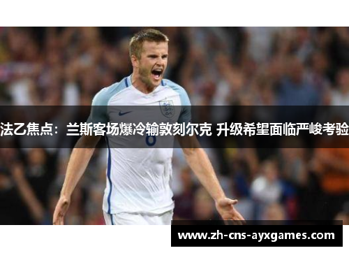 法乙焦点：兰斯客场爆冷输敦刻尔克 升级希望面临严峻考验