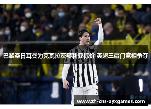 巴黎圣日耳曼为克瓦拉茨赫利亚标价 英超三豪门竞相争夺 巴黎圣日耳曼为克瓦拉茨赫利亚标价 英超三豪门竞相争夺